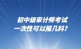 初中級審計師考試一次性可以報幾科？