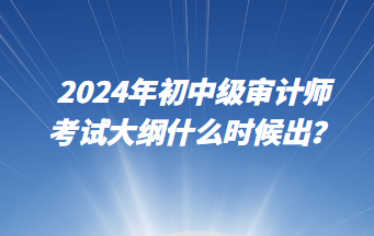 2024年初中級(jí)審計(jì)師考試大綱什么時(shí)候出？