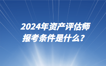 2024年資產(chǎn)評(píng)估師報(bào)考條件是什么？