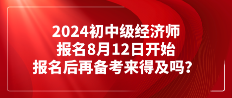 2024初中級經(jīng)濟師報名8月12日開始 報名后再備考來得及嗎？