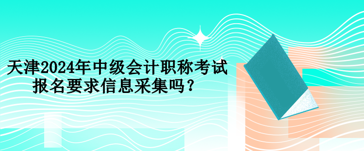 天津2024年中級會計職稱考試報名要求信息采集嗎？