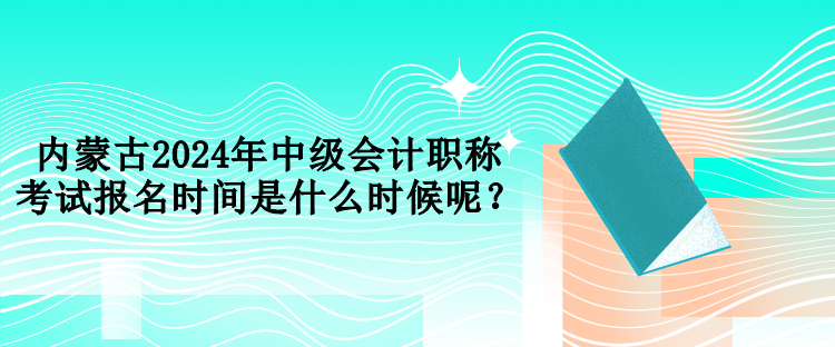 內(nèi)蒙古2024年中級會計(jì)職稱考試報(bào)名時(shí)間是什么時(shí)候呢？