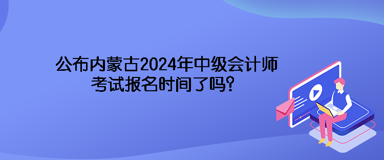 公布內(nèi)蒙古2024年中級會計師考試報名時間了嗎？