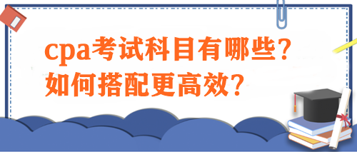 cpa考試科目有哪些？如何搭配更高效？