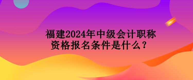 福建2024年中級(jí)會(huì)計(jì)職稱資格報(bào)名條件是什么？