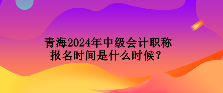 青海2024年中級會計職稱報名時間是什么時候？