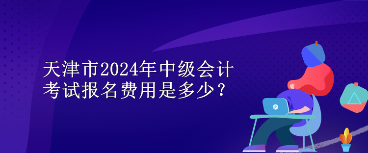 天津市2024年中級(jí)會(huì)計(jì)考試報(bào)名費(fèi)用是多少？