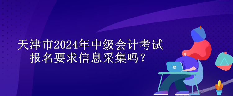 天津市2024年中級(jí)會(huì)計(jì)考試報(bào)名要求信息采集嗎？