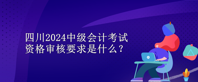 四川2024中級會計考試資格審核要求是什么？