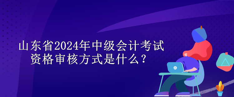 山東省2024年中級(jí)會(huì)計(jì)考試資格審核方式是什么？