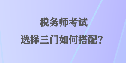 稅務(wù)師考試選擇三門如何搭配？