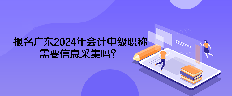 報(bào)名廣東2024年會(huì)計(jì)中級(jí)職稱需要信息采集嗎？