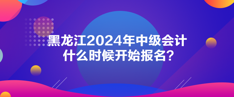 黑龍江2024年中級會計什么時候開始報名？