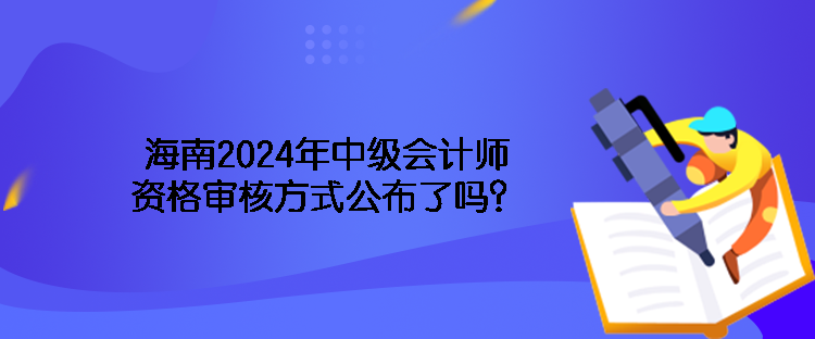 海南2024年中級會計師資格審核方式公布了嗎？