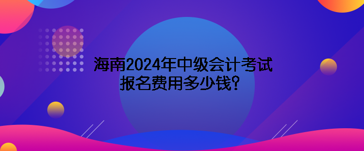 海南2024年中級會計考試報名費用多少錢？