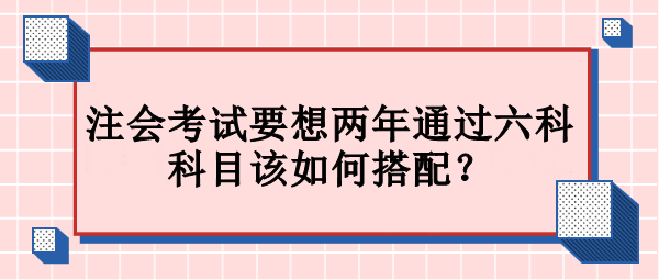 注會考試要想兩年通過六科 科目該如何搭配？