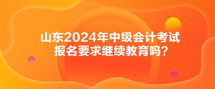 山東2024年中級會計考試報名要求繼續(xù)教育嗎？