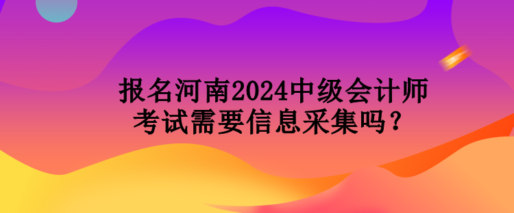 報(bào)名河南2024中級會(huì)計(jì)師考試需要信息采集嗎？