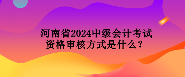 河南省2024中級會計考試資格審核方式是什么？