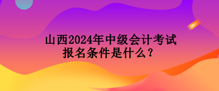 山西2024年中級會計考試報名條件是什么？