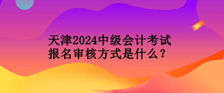 天津2024中級會計(jì)考試報(bào)名審核方式是什么？