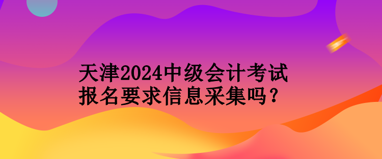 天津2024中級(jí)會(huì)計(jì)考試報(bào)名要求信息采集嗎？