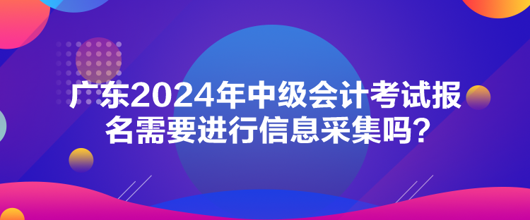 廣東2024年中級會(huì)計(jì)考試報(bào)名需要進(jìn)行信息采集嗎？