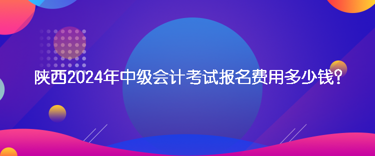 陜西2024年中級(jí)會(huì)計(jì)考試報(bào)名費(fèi)用多少錢？