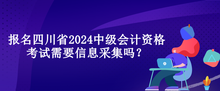 報(bào)名四川省2024中級(jí)會(huì)計(jì)資格考試需要信息采集嗎？