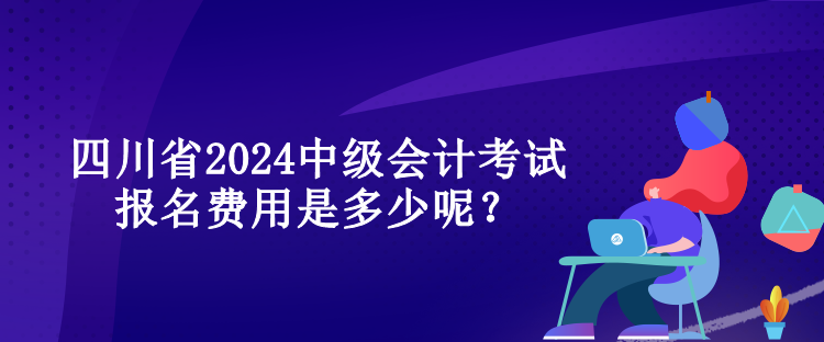 四川省2024中級(jí)會(huì)計(jì)考試報(bào)名費(fèi)用是多少呢？