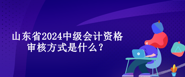 山東省2024中級會計資格審核方式是什么？