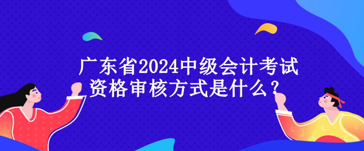 廣東省2024中級(jí)會(huì)計(jì)考試資格審核方式是什么？