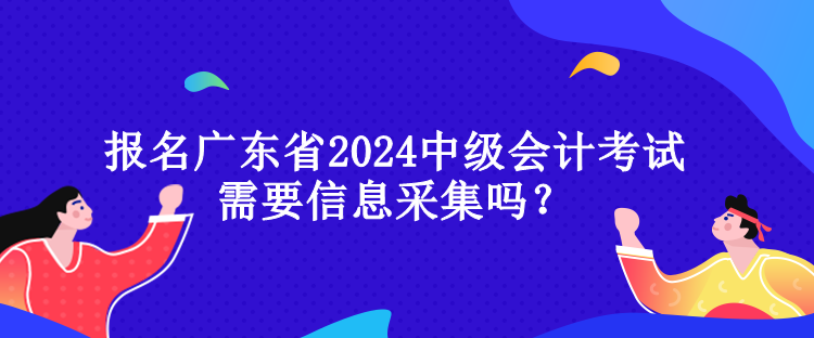 報名廣東省2024中級會計考試需要信息采集嗎？