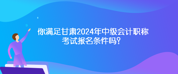 你滿足甘肅2024年中級會計職稱考試報名條件嗎？