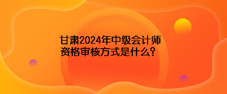 甘肅2024年中級會(huì)計(jì)師資格審核方式是什么？