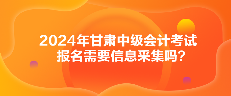 2024年甘肅中級(jí)會(huì)計(jì)考試報(bào)名需要信息采集嗎？