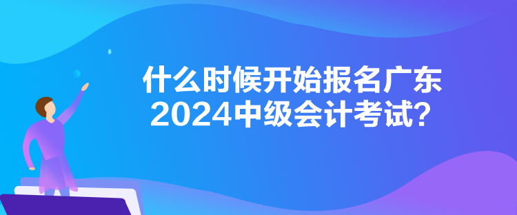 什么時候開始報名廣東2024中級會計考試？