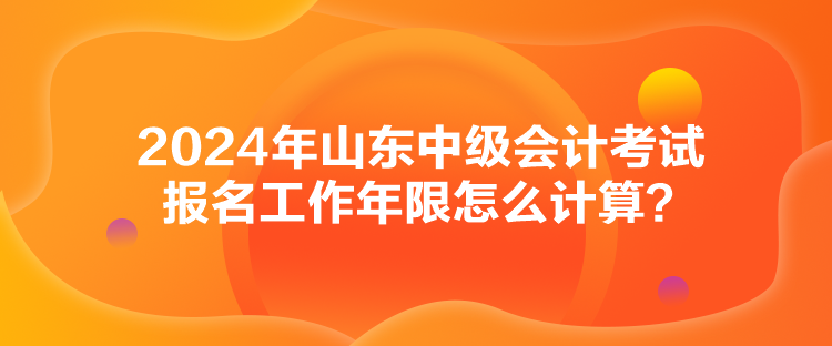 2024年山東中級(jí)會(huì)計(jì)考試報(bào)名工作年限怎么計(jì)算？