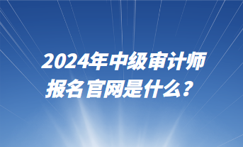 2024年中級(jí)審計(jì)師報(bào)名官網(wǎng)是什么？