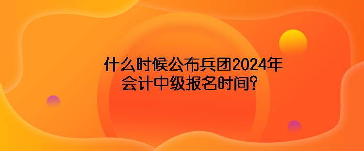 什么時(shí)候公布兵團(tuán)2024年會(huì)計(jì)中級(jí)報(bào)名時(shí)間？