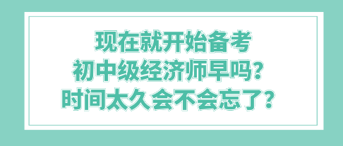 現(xiàn)在就開始備考初中級經(jīng)濟師早嗎？時間太久會不會忘了？