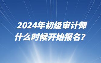 2024年初級審計師什么時候開始報名？