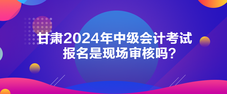 甘肅2024年中級會計考試報名是現(xiàn)場審核嗎？