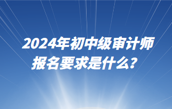 2024年初中級審計師報名要求是什么？