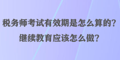 稅務(wù)師考試有效期是怎么算的？繼續(xù)教育應(yīng)該怎么做？