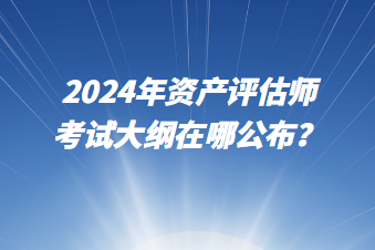 2024年資產(chǎn)評(píng)估師考試大綱在哪公布？