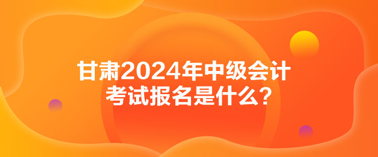 甘肅2024年中級會計考試報名是什么？