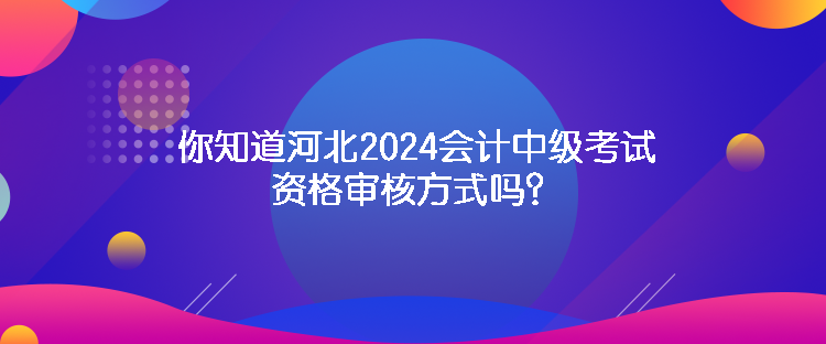 你知道河北2024會計中級考試資格審核方式嗎？