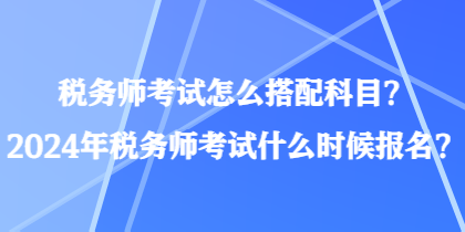 稅務(wù)師考試怎么搭配科目？2024年稅務(wù)師考試什么時候報名？