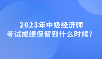 2023年中級(jí)經(jīng)濟(jì)師考試成績(jī)保留到什么時(shí)候？